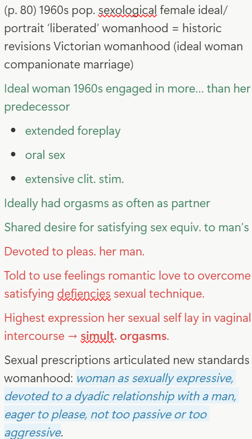 <ul><li><p class=""><strong>Sexology of the 1960s: Progress with Constraints</strong></p><ul><li><p class="">Science reaffirmed traditional dependencies:</p><ul><li><p class="">Female dysfunction treated with male love as the cure</p></li><li><p class="">Women's pleasure affirmed, but framed within dependency on male partner</p></li><li><p class="">Radical discoveries (female autonomy) sidelined</p></li></ul></li><li><p class="">Marriage and intercourse remained central:</p><ul><li><p class="">Woman as "empty vessel," given meaning by what filled her</p></li><li><p class="">Failed to challenge heterosexual marriage as sexual ideal</p></li></ul></li></ul><p></p><div data-type="horizontalRule"><hr></div><p>4. <strong>The "Ideal Woman" of 1960s Popular Sexology (p.80)</strong></p><ul><li><p class="">Revision of Victorian ideals, but still constrained:</p><ul><li><p class="">Extensively involved foreplay, clitoral &amp; oral stimulation</p></li><li><p class="">Ideally orgasmed as often as male partner</p></li><li><p class="">Shared desire for satisfying sex — equivalent to male sexuality</p></li><li><p class="">Yet remained devoted to male pleasure and romantic love</p></li></ul></li><li><p class="">Role within heterosexual dyad:</p><ul><li><p class="">Encouraged to teach men how to arouse her better</p></li><li><p class="">Highest goal: simultaneous orgasm via penetration</p></li><li><p class="">New standard: sexually expressive, eager to please, balanced between passivity and aggression</p></li></ul></li></ul></li></ul><p></p>