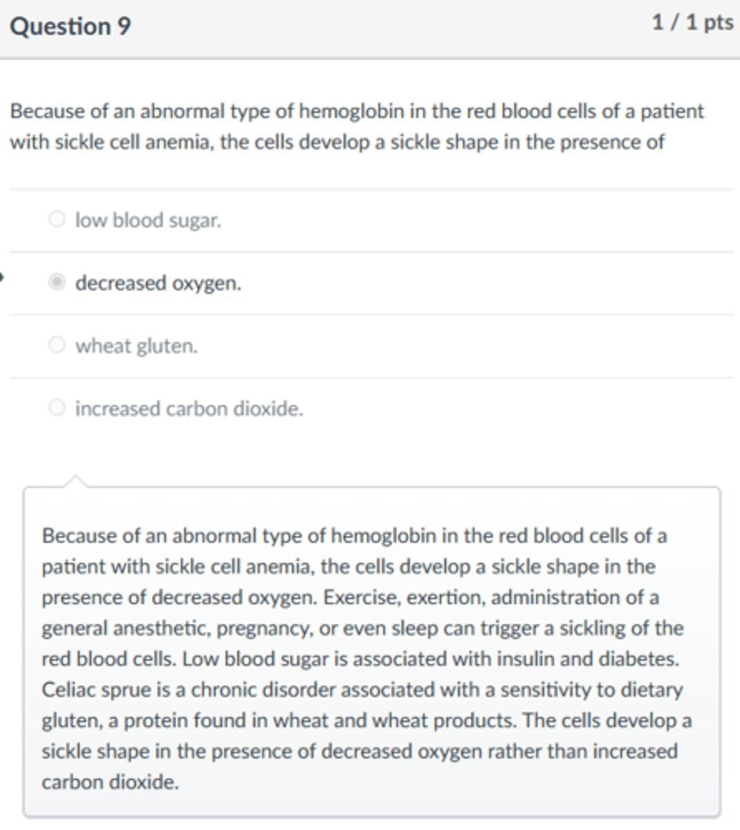 <p>decreased oxygen.</p><p>Because of an abnormal type of hemoglobin in the red blood cells of a patient with sickle cell anemia, the cells develop a sickle shape in the presence of decreased oxygen. Exercise, exertion, administration of a general anesthetic, pregnancy, or even sleep can trigger a sickling of the red blood cells. Low blood sugar is associated with insulin and diabetes. Celiac sprue is a chronic disorder associated with a sensitivity to dietary gluten, a protein found in wheat and wheat products. The cells develop a sickle shape in the presence of decreased oxygen rather than increased carbon dioxide.</p>
