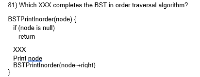 <p>81) Which XXX completes the BST in order traversal algorithm? </p><p>a. BSTPrintInorder(node)</p><p>b. BSTPrintInorder(node⇢left)</p><p>c. BSTPrintInorder(node⇢right)</p><p>d. BSTPrintInorder(null)</p>