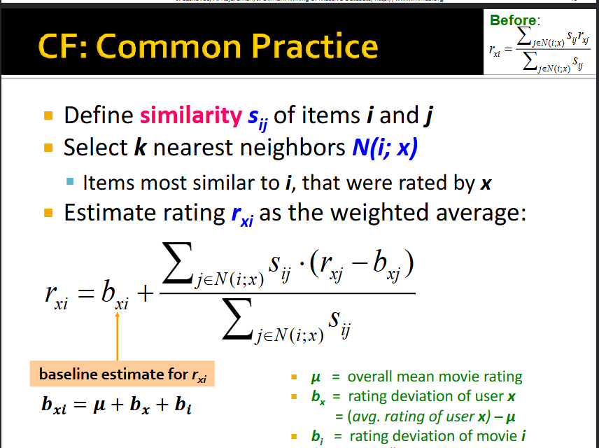 <p>see pic</p><p></p><p>e.g., mean movie rating on Netflix: 3.7 stars, movie x is rated 0.5 stars above average, Joe rates 0.2 stars below average, therefore baseline estimation is that Joe rates movie x 3.7-0.2+0.5=4 stars.</p><p>In this example, mu = 3.7, bx = 0.2, and bi = 0.5</p><p>jEN(i;x) → iterate through the j most similar items to i</p><p>Sij → similarity between items i and j</p><p>rxj → user x’s rating of item j</p><p>bxj → baseline estimate of user x’s rating for item j (overall mean + (user x’s average rating - overall mean) + (item j’s average rating - overall mean) </p><p></p><p>Thus, first part (bxi) is the global part of the model and the second part is the collaborative filtering part of the model.</p>