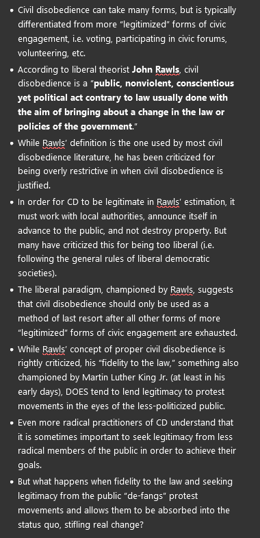 <ul><li><p><span>Civil disobedience can take many forms, but is typically differentiated from more “legitimized” forms of civic engagement, i.e. voting, participating in civic forums, volunteering, etc.</span></p></li><li><p><span>According to liberal theorist <strong>John Rawls</strong>, civil disobedience is a “<strong>public, nonviolent, conscientious yet political act contrary to law usually done with the aim of bringing about a change in the law or policies of the government</strong>.”</span></p></li><li><p><span>While Rawls’ definition is the one used by most civil disobedience literature, he has been criticized for being overly restrictive in when civil disobedience is justified.</span></p></li><li><p><span>In order for CD to be legitimate in Rawls’ estimation, it must work with local authorities, announce itself in advance to the public, and not destroy property. But many have criticized this for being too liberal (i.e. following the general rules of liberal democratic societies).</span></p></li><li><p><span>The liberal paradigm, championed by Rawls, suggests that civil disobedience should only be used as a method of last resort after all other forms of more “legitimized” forms of civic engagement are exhausted.</span></p></li><li><p><span>While Rawls’ concept of proper civil disobedience is rightly criticized, his “fidelity to the law,” something also championed by Martin Luther King Jr. (at least in his early days), DOES tend to lend legitimacy to protest movements in the eyes of the less-politicized public.</span></p></li><li><p><span>Even more radical practitioners of CD understand that it is sometimes important to seek legitimacy from less radical members of the public in order to achieve their goals.</span></p></li><li><p><span>But what happens when fidelity to the law and seeking legitimacy from the public “de-fangs” protest movements and allows them to be absorbed into the status quo, stifling real change?</span></p></li></ul><p></p>