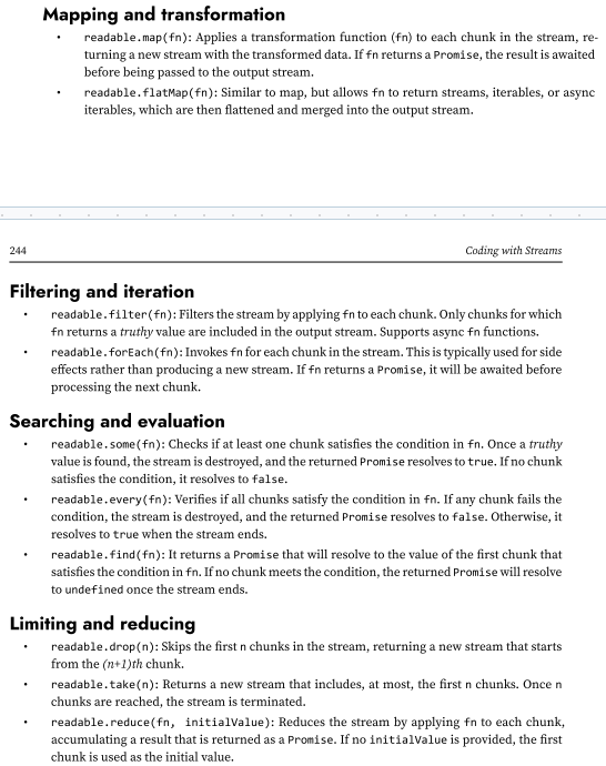 <p>In this chapter, we’ve explored how Node.js streams work, how to create custom streams, and how to compose them into efficient, elegant data processing pipelines.</p><p>some utilities provided by the node:stream module that simplify working with Readable streams. These utilities are designed to streamline data processing in a streaming fashion and bring a functional programming flavor to stream operations.</p><p>In the Stream module we have, Mapping, transformation, filtering, iteration, searching, evaluation, limiting and reducing utilities</p>