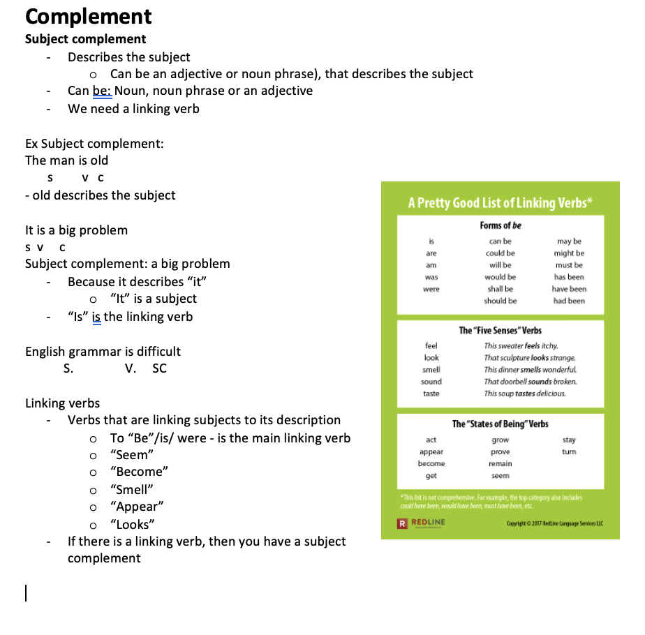 <ul><li><p>Describes the subject o	Can be an adjective or noun phrase), that describes the subject</p></li><li><p>Can be: Noun, noun phrase or an adjective</p></li><li><p>We need a linking verb</p></li></ul><p>Ex Subject complement: The man is old s         v   c</p><ul><li><p>old describes the subject</p></li></ul><p>It is a big problem s  v     c Subject complement: a big problem</p><ul><li><p>Because it describes “it” o	“It” is a subject</p></li><li><p>“Is” is the linking verb</p></li></ul><p>English grammar is difficult S.                V.     SC</p><p>Linking verbs</p><ul><li><p>Verbs that are linking subjects to its description o	To “Be”/is/ were - is the main linking verb o	“Seem” o	“Become” o	“Smell” o	“Appear” o	“Looks”</p></li><li><p>If there is a linking verb, then you have a subject complement</p></li></ul>