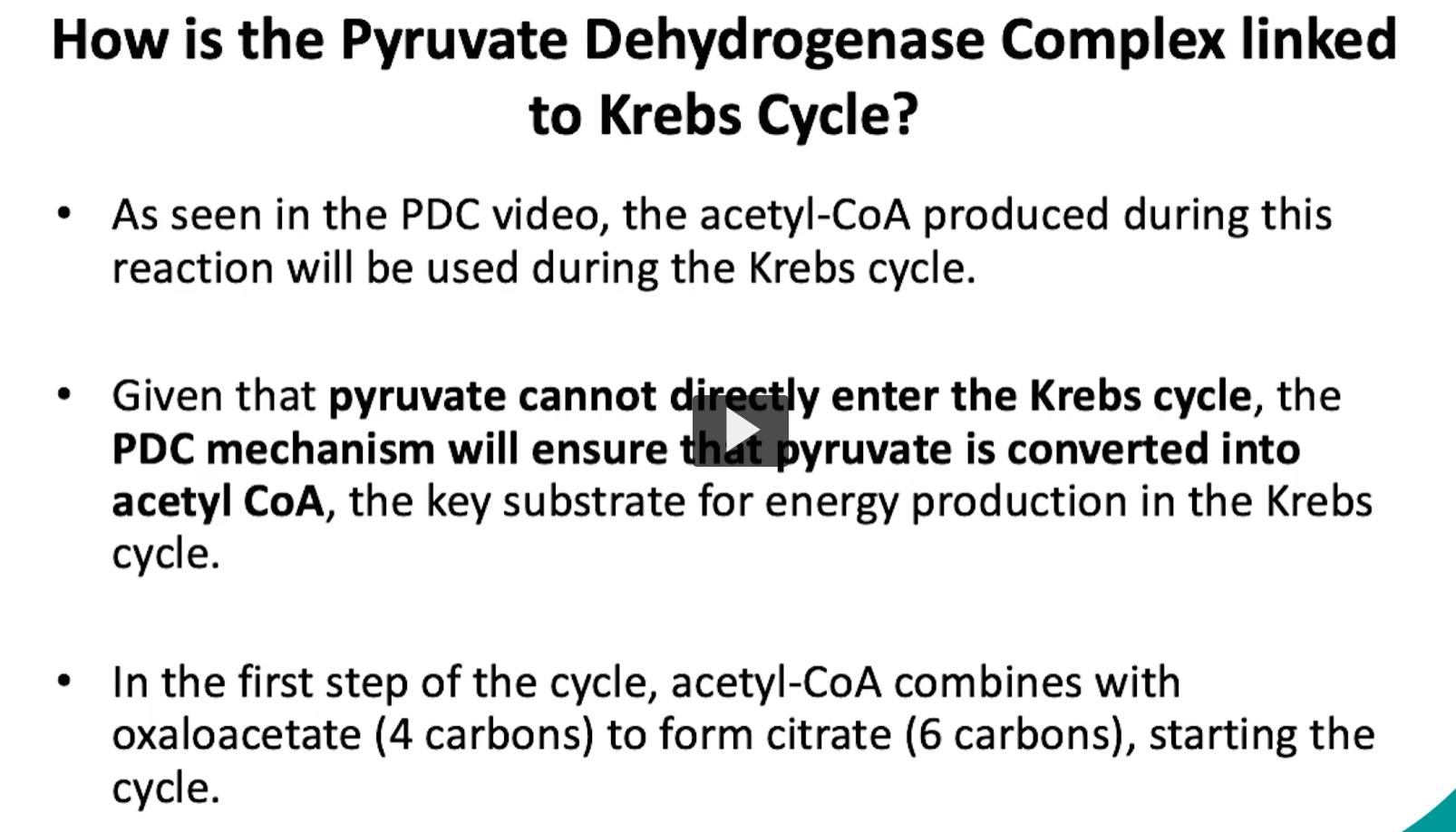 <p>in the previous video, we discussed the pyruvate dehydrogenase complex mechanism and important cofactors. </p><p>it is important to remember that one product of the PDC reaction was acetyl-CoA </p><p>the acetyl-CoA produced during the PDC reaction will be used during the KREBS cycle </p><p>this happens because pyruvate cannot directly enter the Krebs cycle. </p><p>the PDC mechanism will ensure that pyruvate is converted to acetyl-CoA, the key substrate for energy production in the krebs cycle. </p><p>specifically, in the first step of the krebs cycle, acetyl-CoA combines with oxaloacetate to form citrate, which will start the cycle. </p>