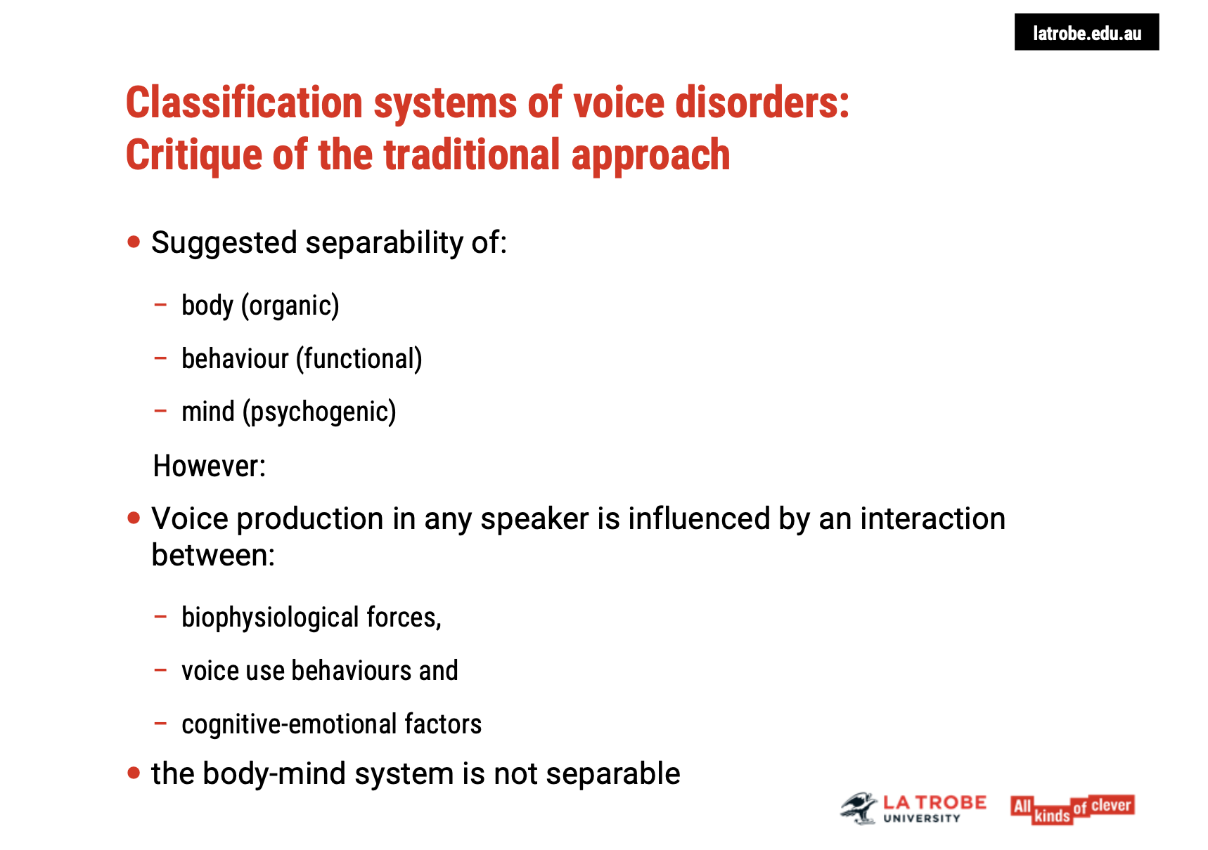 <p><span><strong>Interplay Between Body, Behaviour, and Mind</strong></span></p><ul><li><p><span><strong>Holistic Influence</strong>: Voice production is a result of a&nbsp;<strong>continuous interaction</strong>&nbsp;between:</span></p><ul><li><p><span><strong>Biophysiological Forces</strong>&nbsp;(e.g., vocal fold movement, respiration)</span></p></li><li><p><span><strong>Voice Use Behaviours</strong>&nbsp;(e.g., speaking habits, vocal intensity)</span></p></li><li><p><span><strong>Cognitive and Emotional Factors</strong>&nbsp;(e.g., stress, mood, mental state)</span></p></li></ul></li><li><p><span><strong>No Separation</strong>: The idea of separating&nbsp;<strong>body, behaviour, and mind</strong>&nbsp;is problematic, as recent research highlights that these aspects are&nbsp;<strong>inseparable</strong>&nbsp;in the production of voice.</span></p></li></ul><p>&nbsp;</p><p><span><strong>Biophysiological Forces Alone Are Not Enough</strong></span></p><ul><li><p><span>Focusing solely on&nbsp;<strong>biophysiological forces</strong>&nbsp;in voice assessment and treatment does not capture the&nbsp;<strong>full complexity</strong>of voice production.</span></p></li><li><p><span><strong>Recent Research</strong>:&nbsp;<strong>Mind-body systems</strong>&nbsp;are interconnected, meaning&nbsp;<strong>mental and emotional states</strong>&nbsp;directly influence&nbsp;<strong>physical voice production</strong>&nbsp;and vice versa.</span></p></li></ul><p>&nbsp;</p><p><span><strong>Implications for Voice Assessment and Treatment</strong></span></p><ul><li><p><span>We must consider&nbsp;<strong>all contributing factors</strong>—including&nbsp;<strong>cognitive, emotional</strong>, and&nbsp;<strong>physical elements</strong>—in understanding and addressing voice disorders.</span></p></li><li><p><span><strong>Assumptions</strong>&nbsp;about which factor is most important may vary, but&nbsp;<strong>a comprehensive approach</strong>&nbsp;acknowledges that the mind-body system works together, not separately.</span></p></li></ul><p>&nbsp;</p><p><span><strong>Key Takeaway:</strong></span></p><ul><li><p><span>Rather than separating the body, behaviour, and mind, voice practitioners should embrace a&nbsp;<strong>holistic understanding</strong>of how these forces interact and affect voice production, ensuring more effective and&nbsp;<strong>integrated</strong>&nbsp;treatment approaches.</span></p></li></ul><p></p>