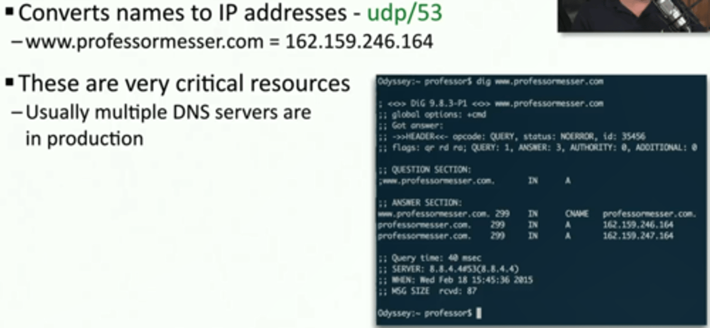<p>*Converts names to IP addresses - udp/53</p><p>- www.professormesser.com = 162.159.246.164</p><p>*These are very critical resources</p><p>• Usually multiple DNS servers are in production</p>