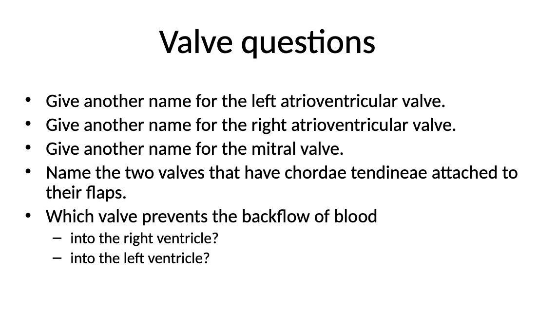 <p>Give another name for the left atrioventricular valve<br>Give another name for the right atrioventricular valve<br>Give another name for the mitral valve<br>Name the two valves that have chordae tendineae attached to their flaps<br>Which valve prevents the backflow of blood<br>- into the right ventricle <br>- into the left ventricle</p>
