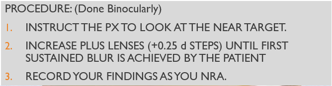 <p><span><span>TEST DISTANCE: 16 INCHES</span></span></p><p></p><p><span><span>TARGET: 20/20 REDUCED SNELLEN</span></span></p><p style="text-align: left;"></p><p style="text-align: left;"><span><span>LENSES IN PLACE: SUBJECTIVE FINDING</span></span></p><p style="text-align: left;"></p><p style="text-align: left;"><span><span>ILLUMINATION: NORMAL</span></span></p><p style="text-align: left;"></p><p style="text-align: left;"><span><span>EXPECTED VALUE: +1.75 to +2.00</span></span></p><p style="text-align: left;"></p><p style="text-align: left;"><span><span>ENDPOINT: FIRST SUSTAINED BLUR</span></span></p>