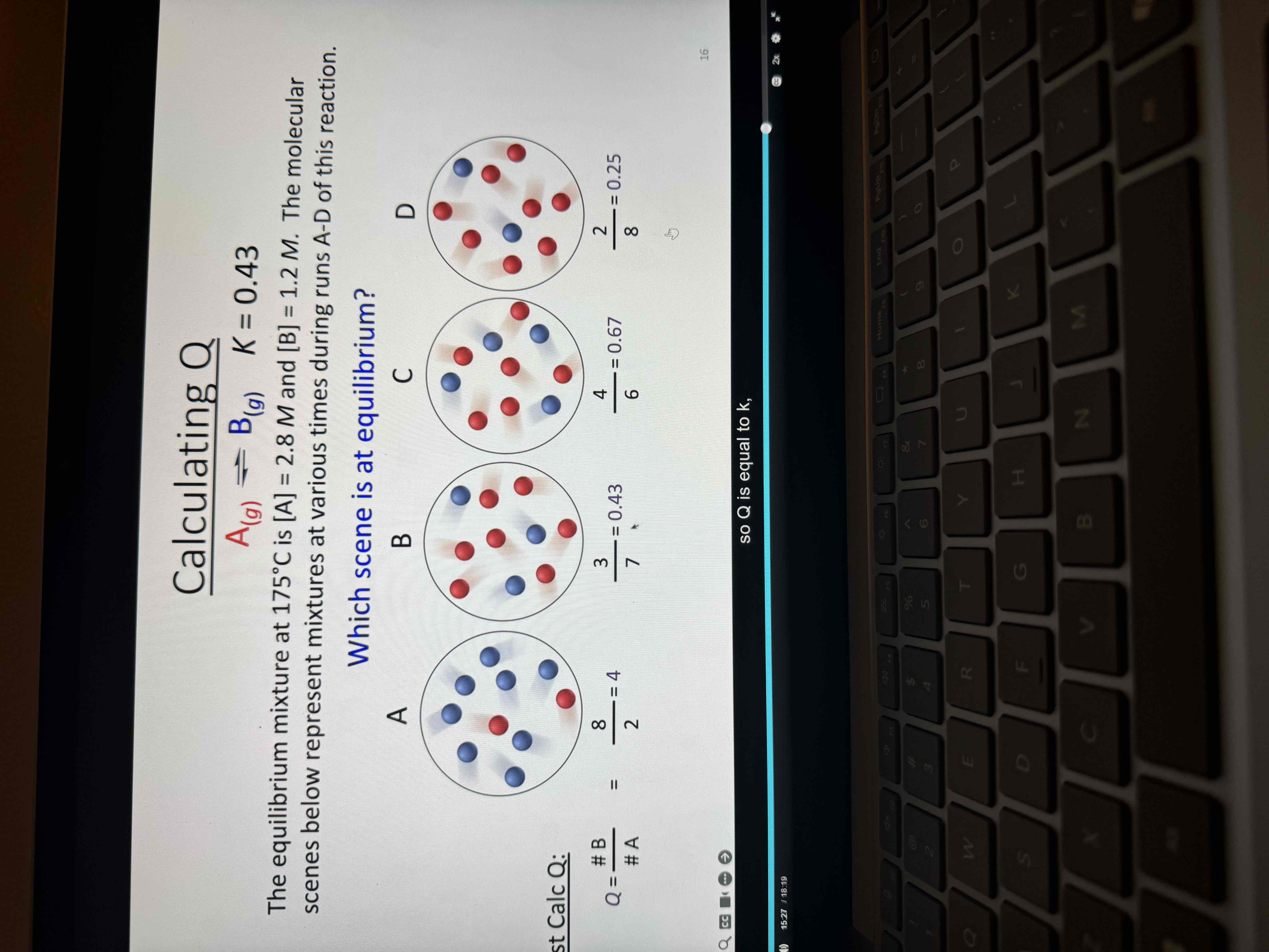 <p>First find K </p><p>K = B/ A</p><p>1.2/2.8 = .43 </p><p>Find Q </p><p>Count b and a to do so </p><p>Find which one matches K </p><p>Answer is B </p>