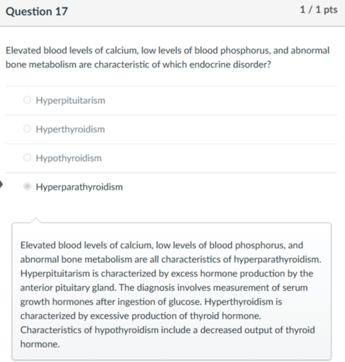 <p>Hyperparathyroidism</p><p>Elevated blood levels of calcium, low levels of blood phosphorus, and abnormal bone metabolism are all characteristics of hyperparathyroidism. Hyperpituitarism is characterized by excess hormone production by the anterior pituitary gland. The diagnosis involves measurement of serum growth hormones after ingestion of glucose. Hyperthyroidism is characterized by excessive production of thyroid hormone. Characteristics of hypothyroidism include a decreased output of thyroid hormone.</p>