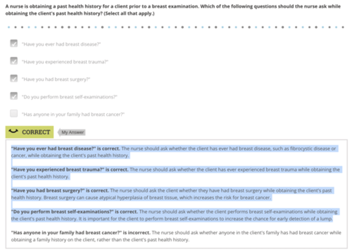 <p>Rationale:</p><p>"Have you ever had breast disease?" is correct. The nurse should ask whether the client has ever had breast disease, such as fibrocystic disease or cancer, while obtaining the client's past health history.</p><p>"Have you experienced breast trauma?" is correct. The nurse should ask whether the client has ever experienced breast trauma while obtaining the client's past health history.</p><p>"Have you had breast surgery?" is correct. The nurse should ask the client whether they have had breast surgery while obtaining the client's past health history. Breast surgery can cause atypical hyperplasia of breast tissue, which increases the risk for breast cancer.</p><p>"Do you perform breast self-examinations?" is correct. The nurse should ask whether the client performs breast self-examinations while obtaining the client's past health history. It is important for the client to perform breast self-examinations to increase the chance for early detection of a lump.</p>