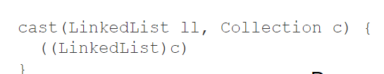 * Downcasting is __unsafe__​
  * May fail at runtime​
  * __c__ may be a LinkedList, or it may be any other collection​
    * E.g., a HashMap​
* Compiler inserts runtime check​
  * If failed, throws a java.lang.ClassCastException