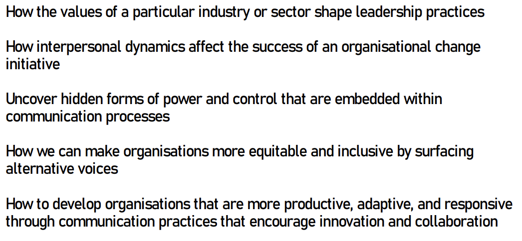 <p></p><ul><li><p>Organisational communication helps us understand broader social phenomena like power dynamics, leadership styles and employee motivation </p></li><li><p>Examining how communication flows and is interpreted, we gain insight into how organisations reflect, reinforce or challenge societal values </p></li></ul><p></p>