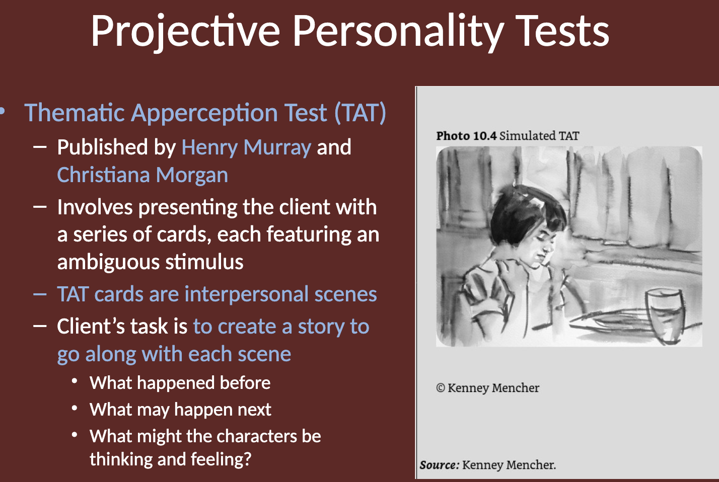<p>The <strong>Thematic Apperception Test (TAT)</strong> was published by <strong>Henry Murray</strong> and <strong>Christiana Morgan</strong>. It involves presenting the client with a series of cards, each featuring an ambiguous stimulus. </p><p>The cards depict <strong>interpersonal scenes</strong>, and the client's task is to <strong>create a story for each scene.</strong> </p><p>They are asked to describe what happened before, what may happen next, and what the characters might be thinking and feeling.</p>