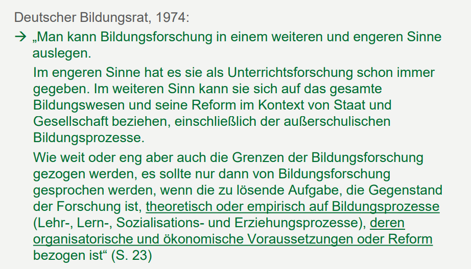 <p>Deutscher Bildungsrat, 1974: <br>Bildungsforschung: wenn die zu lösende Aufgabe, die Gegenstand der Forschung ist, theoretisch oder empirisch auf Bildungsprozesse (Lehr-, Lern-, Sozialisations- und Erziehungsprozesse), deren organisatorische und ökonomische Voraussetzungen oder Reform bezogen ist" (S. 23)<br><br>Следует говорить об исследовании образования только тогда, когда задача, подлежащая решению и являющаяся предметом исследования, теоретически или эмпирически касается образовательных процессов (процессов преподавания, обучения, социализации и воспитания), их организационных и экономических предпосылок или реформ." (стр. 23)</p>