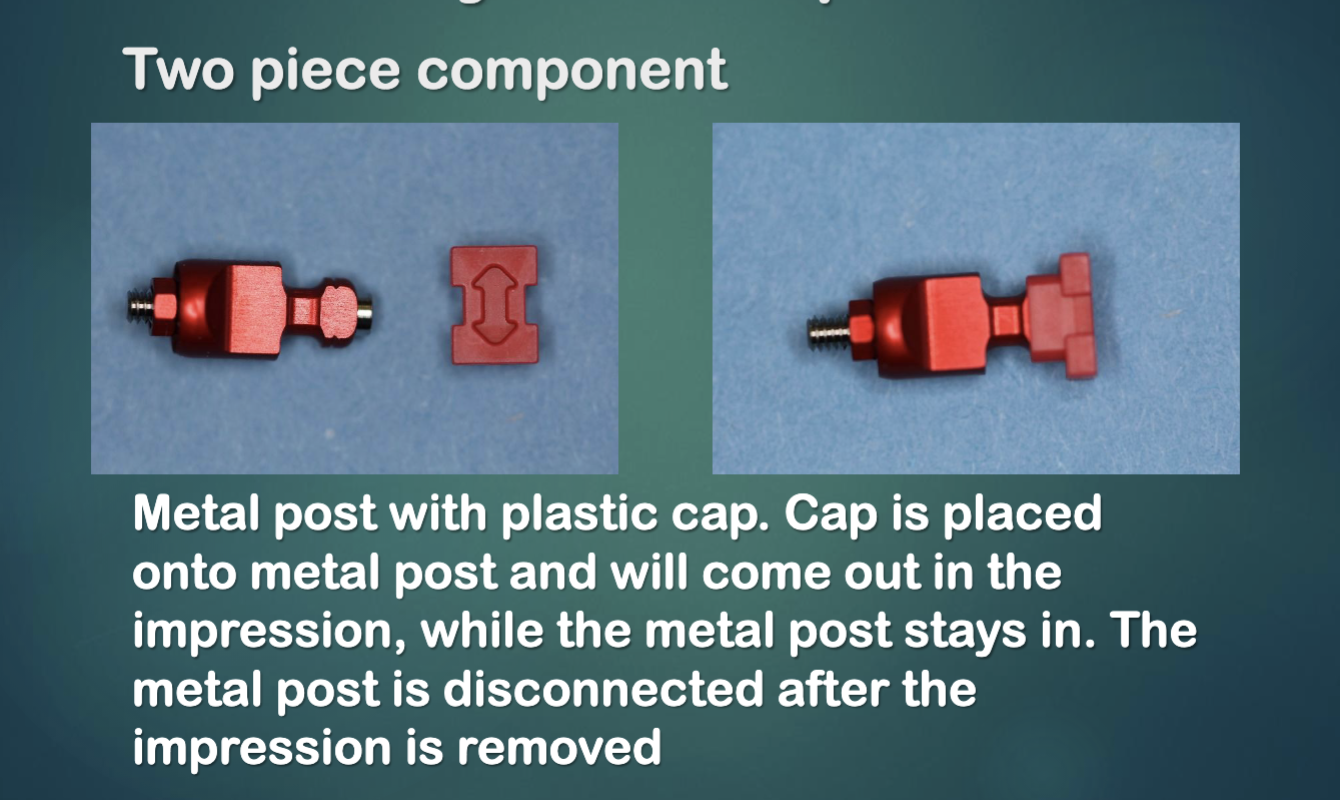 <p>metal post w plastic cap </p><ul><li><p>cap is placed onto metal post and will come out in the impression while metal post stays in </p></li><li><p>metal post is disconnected after the impression is removed </p></li></ul><p></p>