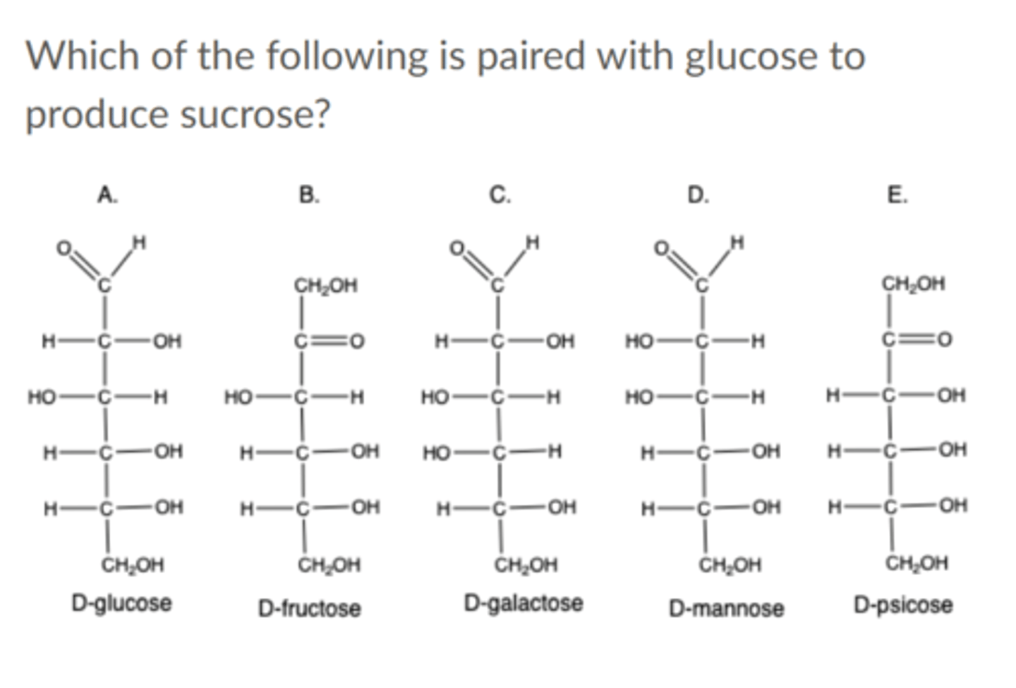 <p>Which of the following is paired with glucose to produce sucrose?</p><p>A. Glucose</p><p>B. Fructose</p><p>C. Galactose</p><p>D. Mannose</p><p>E. Psicose</p>