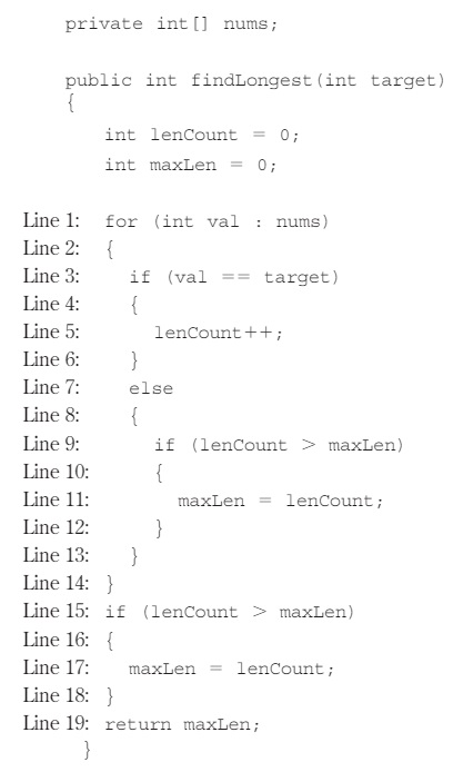 <p><span><span>Consider the following instance variable nums and method findLongest with line numbers added for reference. Method findLongest is intended to find the longest consecutive block of the value target occurring in the array nums; however, findLongest does not work as intended.</span></span><br><br><span><span>For example, if the array nums contains the values [7, 10, 10, 15, 15, 15, 15, 10,10, 10, 15, 10, 10], the call findLongest (10) should return 3, the length of the longest consecutive block of 10s.</span></span><br><br><span><span>Which of the following changes should be made so that method findLongest will work as intended?</span></span></p>