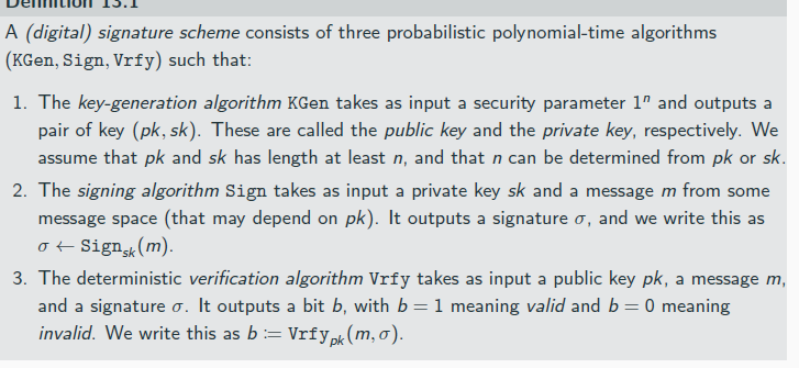 <p>a signature allows to verify that the intended update (instead of malware) was downloaded</p><p>Signature schemes are unilateral</p><p>Signature schemes allow everyone (subject to having the public key) to verify a signature</p><p>they offer non-repudiation</p><p></p><p>It is required that except with negligible probability over (pk, sk) output by KGen(1<sup>n</sup>), it holds that Vrfy<sub>pk</sub> (m, Sign<sub>sk</sub> (m)) = 1 for every (legal) message m.</p><p>If there is a function ℓ such that for every (pk, sk) output by KGen(1<sup>n</sup>) the message space is {0, 1}<sup>ℓ(n)</sup>, then we say that (KGen, Sign, Vrfy) is a signature scheme for messages of length ℓ(n).</p><p></p><p>Secure distribution of the public key may be difficult and expensive but it needs to be done only once; afterwards Alice can send an arbitrary number of messages that she signed</p><p>Furthermore, signature schemes itself are used to ensure the secure distribute other public keys</p>