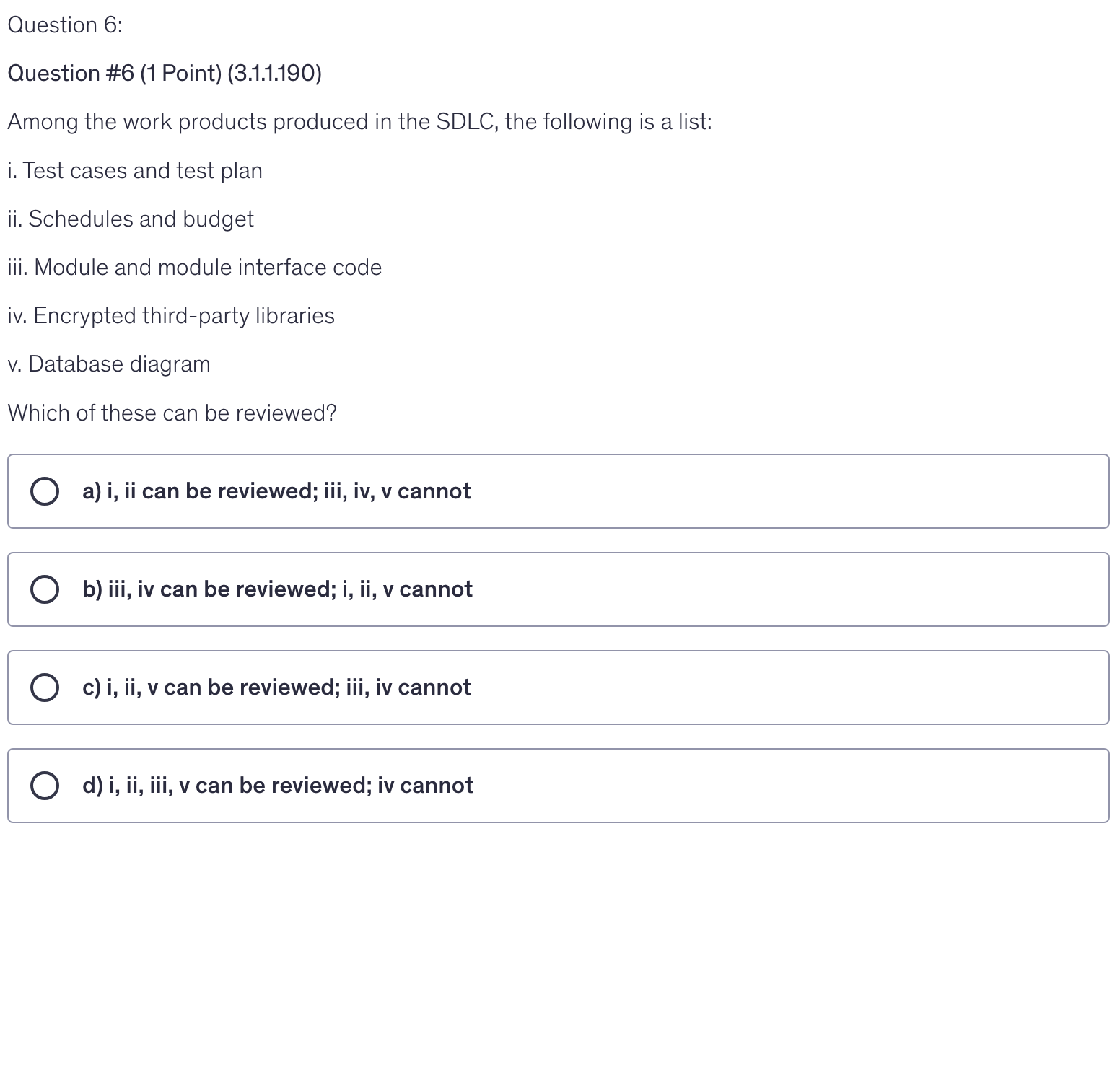 <p>Among the work products produced in the SDLC, the following is a list:</p><p>i. Test cases and test plan</p><p>ii. Schedules and budget</p><p>iii. Module and module interface code</p><p>iv. Encrypted third-party libraries</p><p>v. Database diagram</p><p>Which of these can be reviewed?</p>