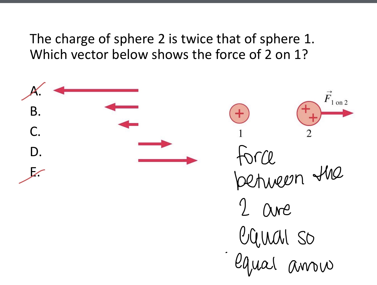 <p>The charge of sphere 2 is twice that of sphere 1.</p><p>Which vector below shows the force of 2 on 1?</p><p>A,B,C,D, or E</p><img src="blob:null/630bb860-eb23-4bc7-ab0c-0703a7bc7eac"><img src="blob:null/3d41fcff-9906-4395-8fd1-615f8c000a77">