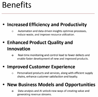 <p>1.) Increased efficiency</p><p>2.) Enhanced product quality and Innovation</p><p>3.) Improved customer experience</p><p>4.) New business models and opportunities.</p>