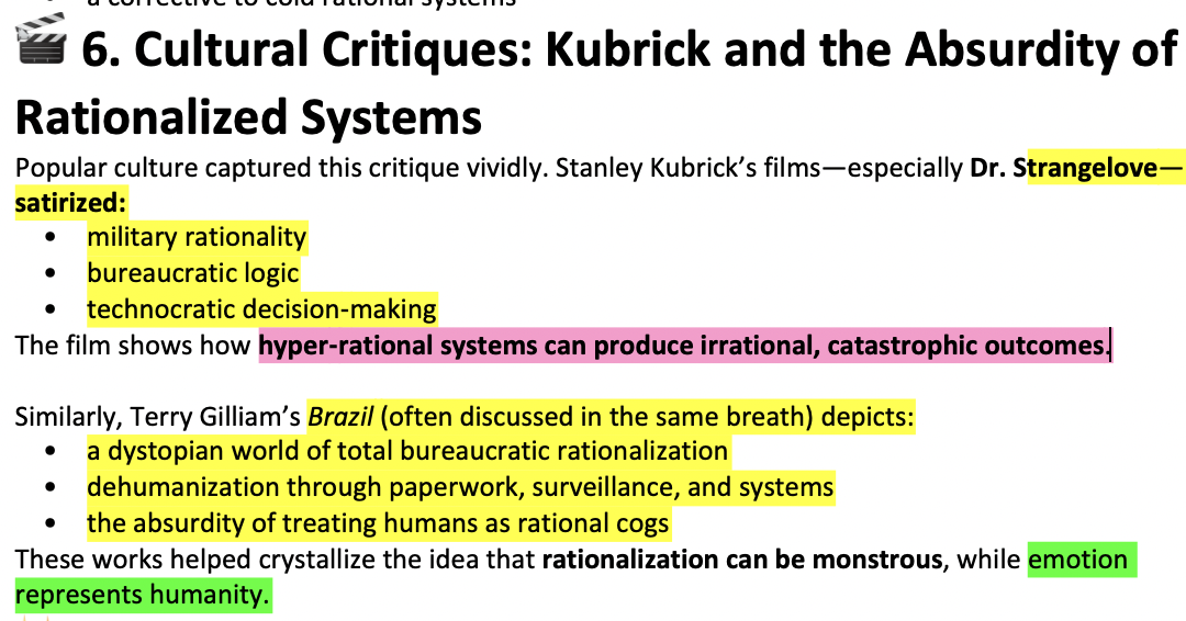 <p>1)a<strong> variety of</strong> (social) <strong>movement opposed hyper-rationalism;</strong> hippie/counter-cultural, anti-nuclear, anti-vietnam, student movements, which<strong> emphasized emotion</strong></p><p><strong>2)broader<u> social critques of modernity + rationalization</u> </strong><em>*anti-nuclear; rationalization leads to nucelar war</em></p><p><em>*</em><u>Intellectuals/activists increasingly questioned the idea that rationalization automatically leads to progress.</u></p><p>Ex. <span>nuclear weapons as the “logical” outcome of rational military planning, bureaucratic systems producing alienation in workers</span></p><p><strong>3)epitomized by Kubrik’s works<em>; Dr Strangelove + Brazil</em></strong></p><p><strong>*Kubrik’s </strong><span>cultural work and then Brazil exposing the absurdity and danger of hyper‑rational systems—how they can </span><strong><span>produce irrational, catastrophic outcomes</span></strong><span>.</span></p>