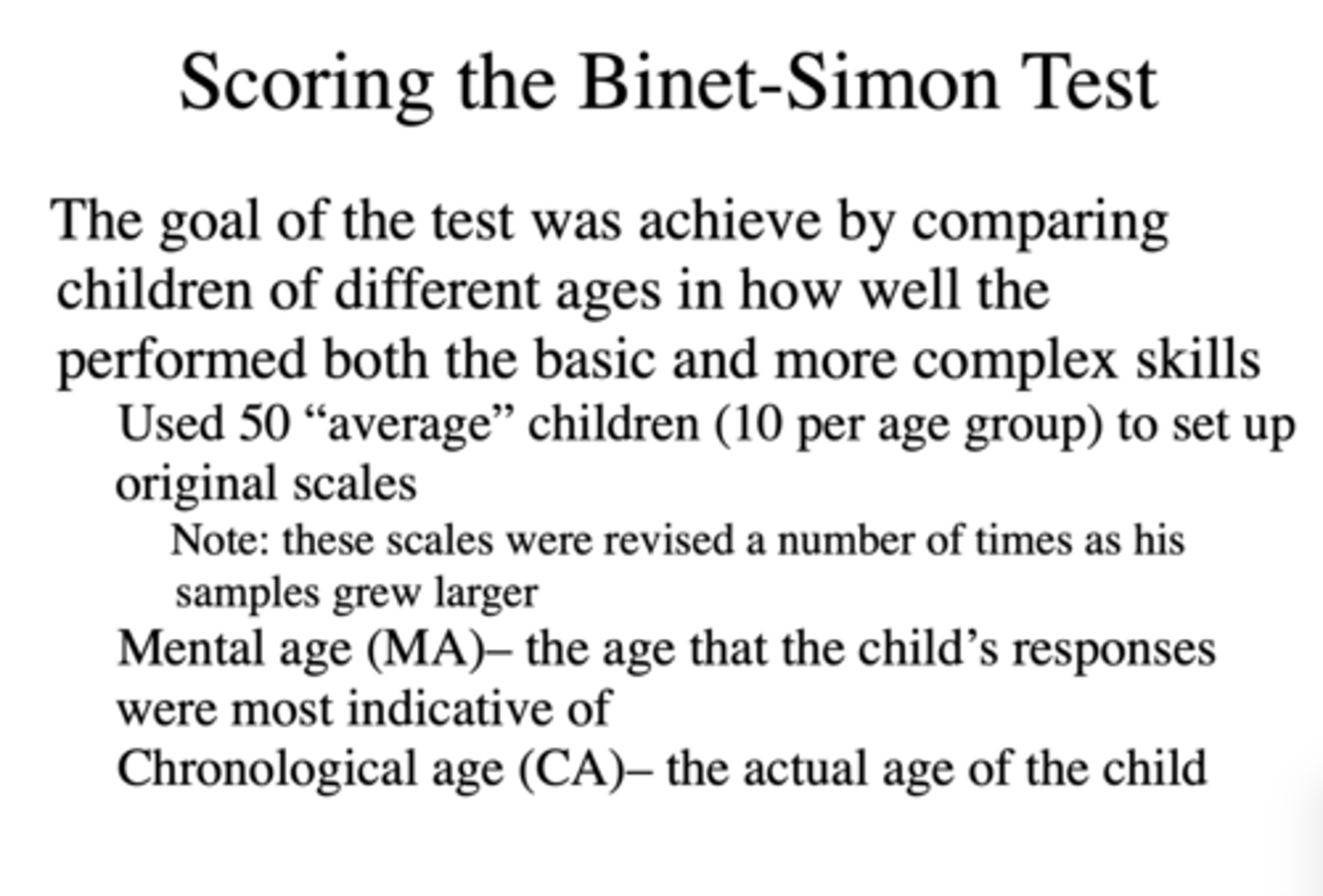 <p>- Tested basic mental skills and ultimately hoped to achieve goal by comparing children of different ages in how well they performed both the basic and more complex skills.</p><p>- Used 50 "average" children (10 per age group) to set up original scales. Scales revised as samples grew.</p><p>- Mental Age (MA) - The age that the child's responses were most indicative of.</p><p>- Chronological Age (CA) - Actual age of the child.</p>