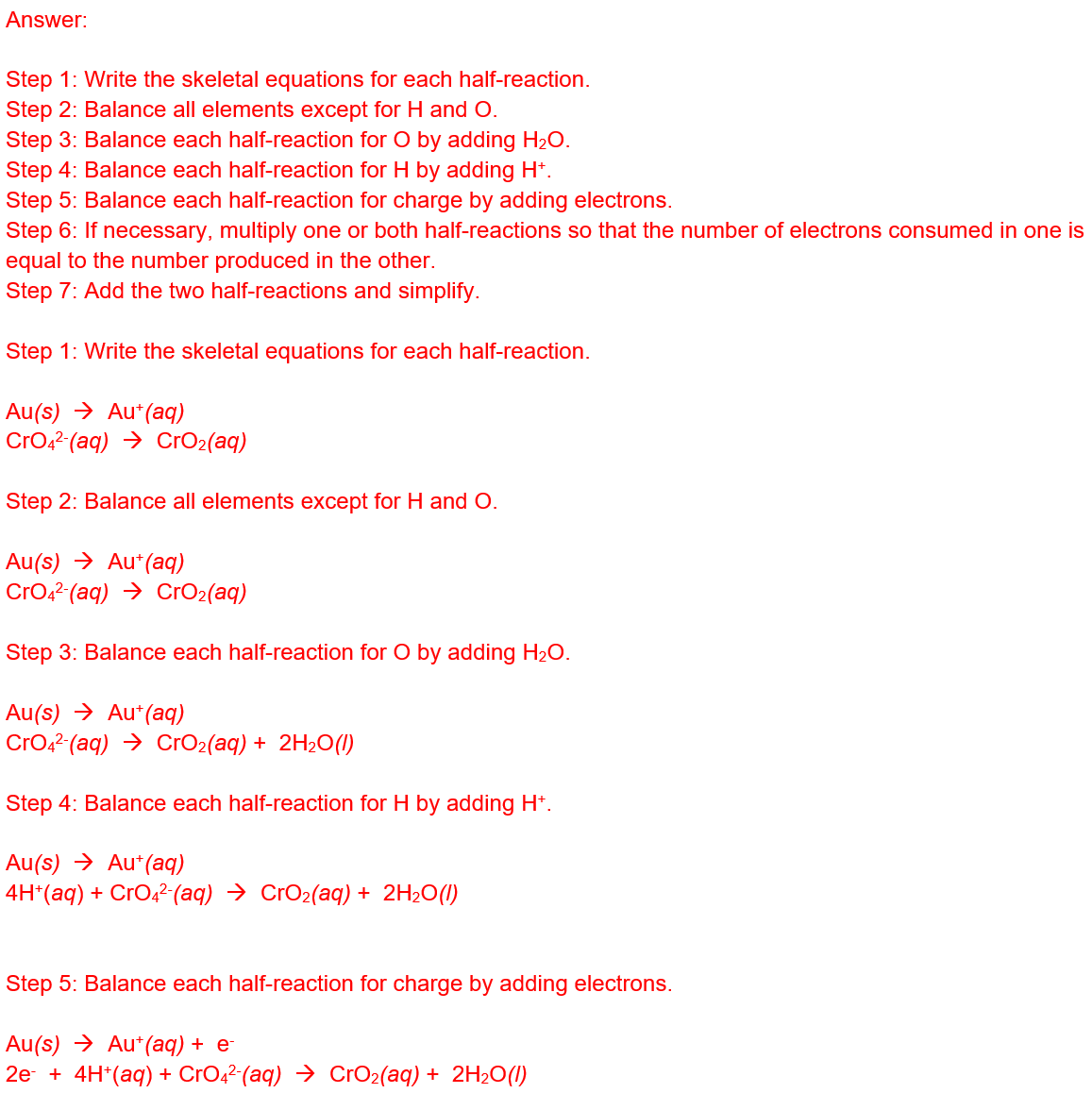 <ol><li><p>Write skeletal equations for the oxidation and reduction half-reactions.</p></li><li><p>Balance each half-reaction for all elements except H and O.</p></li><li><p>Balance each half-reaction for O by adding H<sub>2</sub>O(<em>l</em>).</p></li><li><p>Balance each half-reaction for H by adding H<sup>+</sup>(<em>aq</em>).</p></li><li><p>Balance each half-reaction for charge by adding electrons.</p></li><li><p>If necessary, multiply one or both half-reactions so that the number of electrons consumed in one is equal to the number produced in the other.</p></li><li><p>Add the two half-reactions and simplify.</p></li><li><p>If the reaction takes place in a basic medium, add OH<sup>−</sup><span>&nbsp;</span>(<em>aq</em>) ions the equation obtained in step 7 to neutralize the H<sup>+</sup><span>&nbsp;</span>(<em>aq</em>) ions (add in equal numbers to both sides of the equation) and simplify.</p></li></ol><p>&nbsp;</p><p>1. Ox: Au(s) -&gt; Au<sup>+</sup>(aq)&nbsp;</p><p>&nbsp; Redux: CrO<sub>4</sub><sup>2-</sup>(aq) -&gt; CrO<sub>2</sub></p><p>3. Ox: Au(s) -&gt; Au<sup>+</sup>(aq)&nbsp;</p><p>&nbsp; Redux: CrO<sub>4</sub><sup>2-</sup>(aq) -&gt; CrO<sub>2</sub>+ 2H<sub>2</sub>O(l)</p><p>4.&nbsp;Ox: Au(s) -&gt; Au<sup>+</sup>(aq)&nbsp;</p><p>&nbsp; Redux: 2H<sup>+</sup>+ CrO42-(aq) -&gt; CrO<sub>2</sub>+ 2H<sub>2</sub>O(l)</p><p>5.&nbsp;Ox: Au(s) -&gt; Au<sup>+</sup>(aq) +e<sup>-</sup>&nbsp;</p><p>&nbsp; Redux: 2e<sup>-</sup> + 2H<sup>+</sup>+ CrO42-(aq) -&gt; CrO<sub>2 </sub>+ 2H<sub>2</sub>O(l)</p><p>6.&nbsp;Ox: (Au(s) -&gt; Au<sup>+</sup>(aq) +e<sup>-</sup>) x2</p><p>&nbsp; Redux: 2e<sup>-</sup> + 2H<sup>+</sup>+ CrO42-(aq) -&gt; CrO<sub>2 </sub>+ 2H<sub>2</sub>O(l)</p><p>7. 2Au(s) + 2H<sup>+</sup>+ CrO<sub>4</sub><sup>2- </sup>-&gt; 2Au<sup>+</sup>(aq) +&nbsp; CrO<sub>2 </sub>+ 2H<sub>2</sub>O(l)</p>