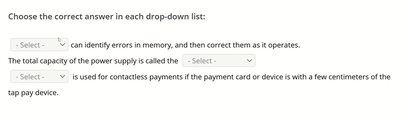 <p>Choose the correct answer<br><br>_______ can identify errors in memory, and then correct them as it operates.<br>The total capacity of the power supply is called the _______.<br>_______ is used for contactless payments if the payment card or device is within a few centimeters of the tap pay device.<br><br>RAM, PAGE FILE, ECC, VRAM</p><p>Wattage Rating, Volt Rating, Input Rating, Output Rating<br>Wi-Fi, NFC, IR, Bluetooth</p>
