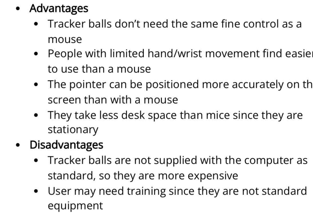 <p>Tracker ball is like a mouse except that it has a ball on the top of the device - Used in applications where the user has a disability (RSI)</p>