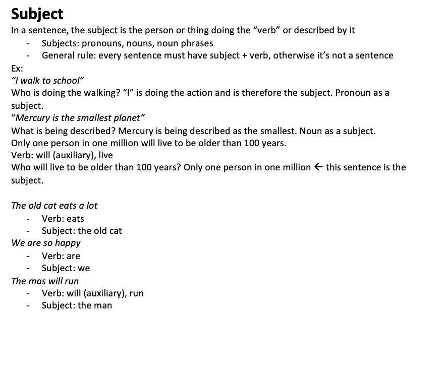 <p>In a sentence, the subject is the person or thing doing the “verb” or described by it</p><ul><li><p>Subjects: pronouns, nouns, noun phrases</p></li><li><p>General rule: every sentence must have subject + verb, otherwise it’s not a sentence Ex: “I walk to school” Who is doing the walking? “I” is doing the action and is therefore the subject. Pronoun as a subject. “Mercury is the smallest planet” What is being described? Mercury is being described as the smallest. Noun as a subject. Only one person in one million will live to be older than 100 years. Verb: will (auxiliary), live Who will live to be older than 100 years? Only one person in one million  this sentence is the subject.</p></li></ul><p>The old cat eats a lot</p><ul><li><p>Verb: eats</p></li><li><p>Subject: the old cat We are so happy</p></li><li><p>Verb: are</p></li><li><p>Subject: we The mas will run</p></li><li><p>Verb: will (auxiliary), run</p></li><li><p>Subject: the man</p></li></ul>