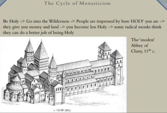 <p>expansion 3rd order C11-C12</p><ul><li><p>3 vows meant each monastic hourse theoretically indep. ← rest church hierarchy</p></li></ul><p><strong><span style="color: blue">monasticism</span></strong> = way ‘retreating’ ← sinful <span data-name="earth_africa" data-type="emoji">🌍</span>, to commune w/God amongst other faithful</p><p>3 most important vows = chastity, poverty &amp; obed. (to monastic superior)</p><p>Model <span>prescribed liv. in 1 stable, isol. community where members worked @ a trade &amp; </span><a target="_blank" rel="noopener noreferrer nofollow" href="https://en.wikipedia.org/wiki/Common_ownership">owned property in common</a><span>, including </span><span data-name="green_square" data-type="emoji">🟩</span><span>, buildings &amp; other wealth.</span></p><h4 collapsed="false">Cluniacs</h4><ul><li><p>formed 910 AD</p></li><li><p>est. 35 Cluniac houses England</p></li></ul><h4 collapsed="false">cycle monasticism</h4><ul><li><p>monasteries which start trying to evade wealth &amp; sin prev. monastic order → becomes wealthy hyppocritcally within ab. 100 yrs e.g. <strong>Clunicas</strong> (tried to live live w/o possessions but wihtin 50 yrs had largest church MA Europe)</p></li><li><p>new groups emerged to try to break this cycle…</p></li></ul>