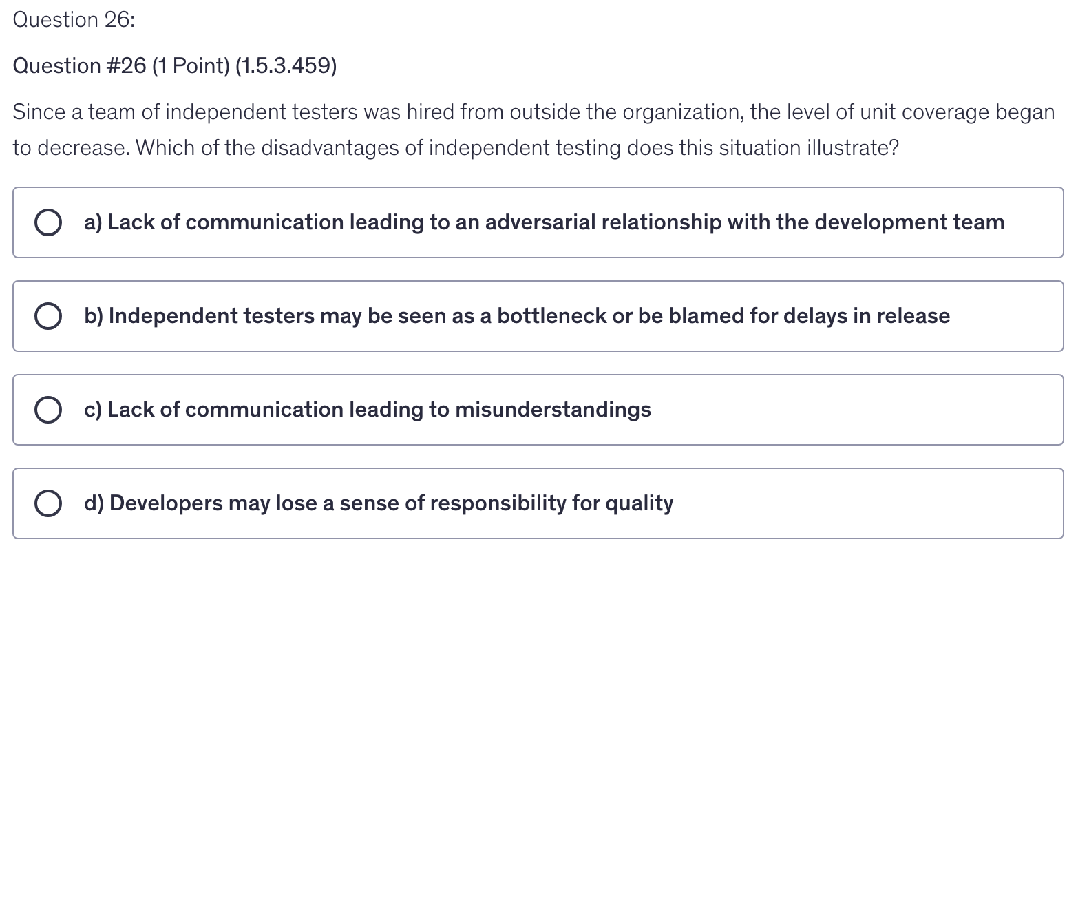 <p>Since a team of independent testers was hired from outside the organization, the level of unit coverage began to decrease. Which of the disadvantages of independent testing does this situation illustrate?</p>