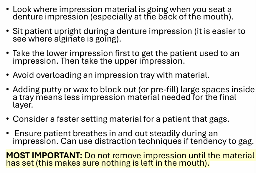 <ul><li><p>look where the impression is going when seated in the pts mouth</p></li><li><p>pt upright</p></li><li><p><strong>take the lower impression first so they get used to it</strong></p></li><li><p>avoid overloading impression tray</p></li><li><p><strong>putty/wax to clock out/pre-fill large spaces means less alginate</strong></p></li><li><p><strong>faster setting material for gaggy patients</strong></p></li><li><p>pt breathes/distractions</p></li><li><p>do not remove impression material until it has set</p></li></ul><p></p>