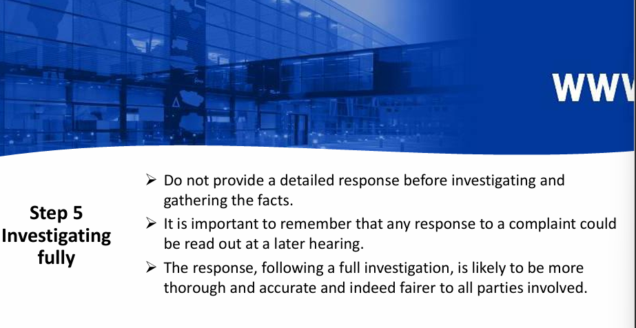 <p><strong>Investigate fully (complaint may not be the end point   - they might want to take it further)</strong></p><ul><li><p>Detailed response</p></li><li><p>read out at a later hearing</p></li><li><p>more thorough, accurate, fairer to all parties involved</p></li></ul><p>only facts no opinions</p>