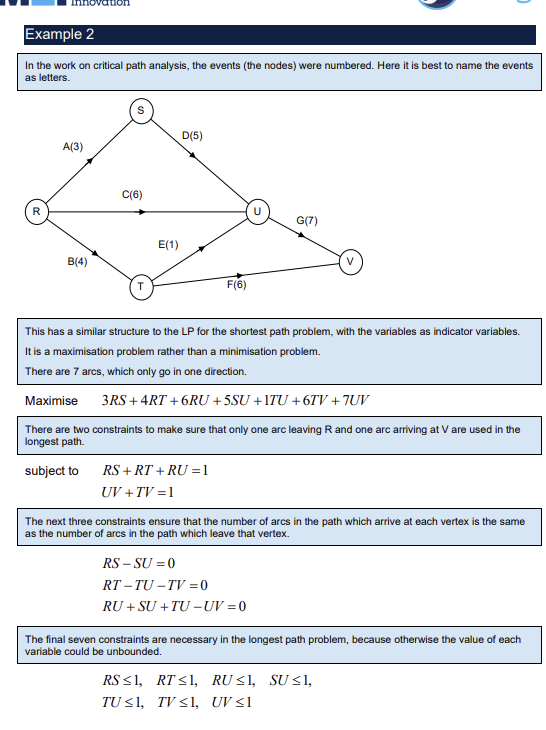 <p>For a directed network with no cycles longest path is the critical path</p><p>Every arc given a variable e.g. arc between events R and S is RS</p><p>Each variable is an indicator variable ( 1 or 0 )</p><p>Arcs that are directional can only have one arc variable e.g. RS not SR</p><p>Length of path is to be maximised, sum of the variables multiplied by their weights</p><p>Two types of constraints:</p><p>Constraints to ensure one arc out of start node and one into end node e.g. RS + RT + RU = 1 where R is the start node</p><p>Constraints to ensure number of arcs entering a vertex = number of arcs leaving that vertex, sum of arcs into node - sum of arcs out of node = 0</p><p>Finally constraints on each variable to be &lt;= 1, this prevents them taking any value, cannot be used to assign their distance as it is fixed, ensures they are indicator variables</p>