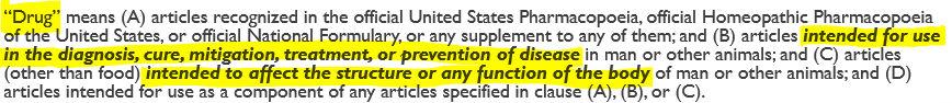 <ul><li><p>basically—> any <strong>substance</strong> intended for use in the <strong>diagnosis, cure, mitigation, treatment, or prevention of disease</strong>, or intended to affect the structure or function of the body</p></li><li><p>full def in picture</p></li></ul><p></p>