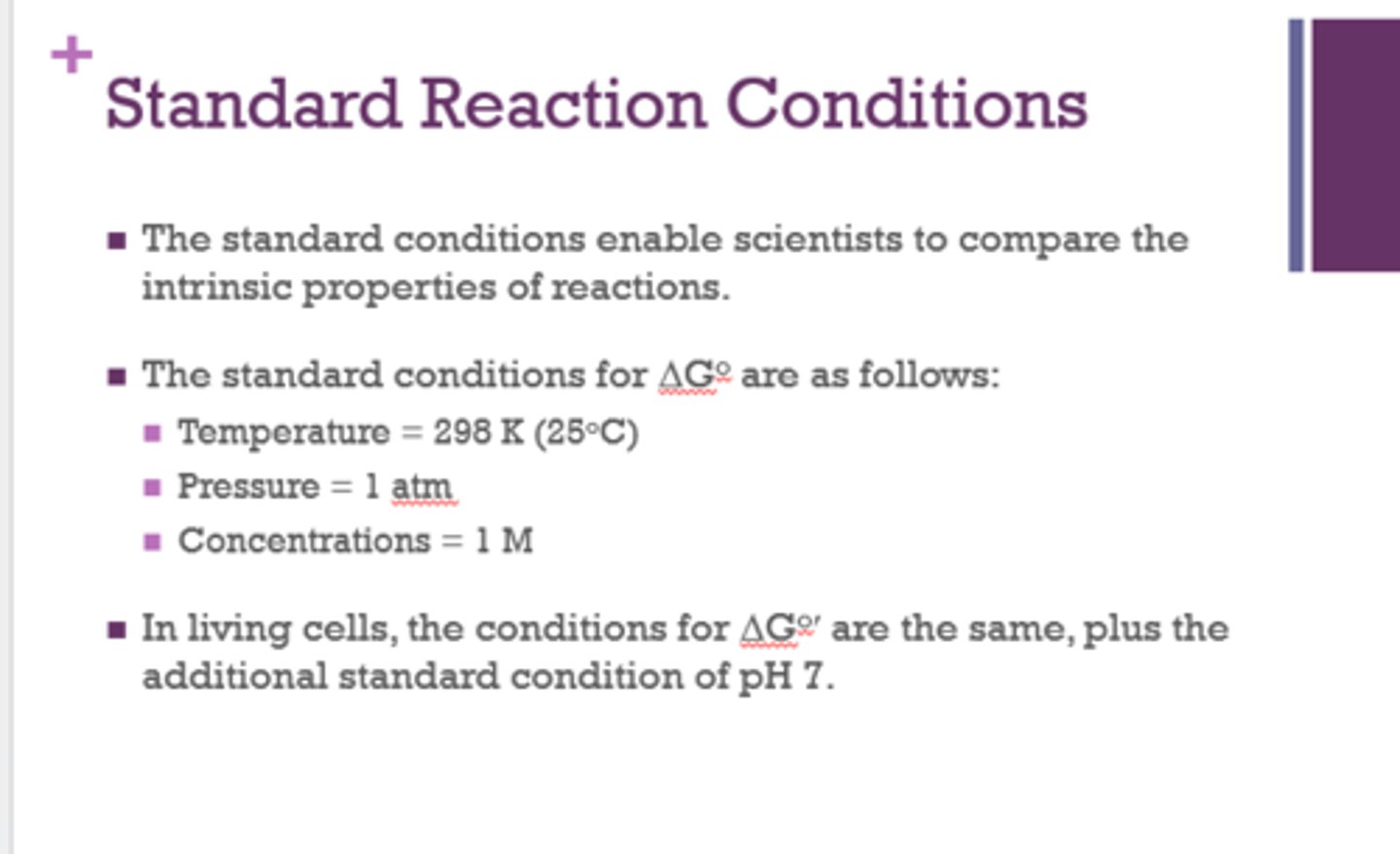 <p>temp = 298K (25C)</p><p>pressure = 1 atm</p><p>conc = 1M</p><p>pH = 7 (living cells)</p><p>Note: "Biological reactions occur at concentrations much less than 1 M"</p>