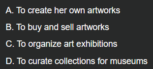 <p>Example: “Yanna is an art dealer who specializes in contemporary art. She travels to various galleries and art fairs to purchase artworks from emerging artists. After acquiring these pieces, she sells them to collectors and institutions to promote the artists she represents.”</p><p></p><p>What is her primary role as an art dealer?</p>