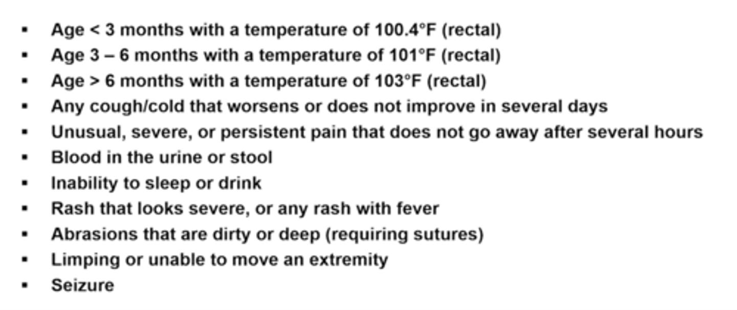 <p>cough/cold worsening not improving for several days</p><p>unusual persistent pain not going away several hours</p><p>blood in urine or stool</p><p>inability to sleep or drink</p><p>rash that looks severe or any rash with fever</p><p>abrasions/cuts dirty or deep (requiring sutures)</p><p>limping/unable to move extremity</p><p>seizure</p>