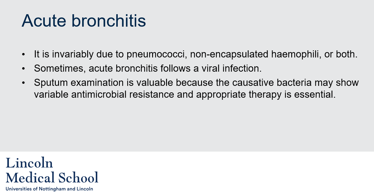 <ol><li><p>Acute bronchitis is commonly caused by pneumococci, non-encapsulated haemophili, or both. It can also follow a viral infection.</p></li><li><p>Sputum examination is valuable in cases of acute bronchitis because the causative bacteria may show variable antimicrobial resistance, and appropriate therapy is essential. By analyzing the sputum, the causative bacteria can be identified, and the appropriate antibiotics can be prescribed to effectively treat the infection.</p></li></ol>