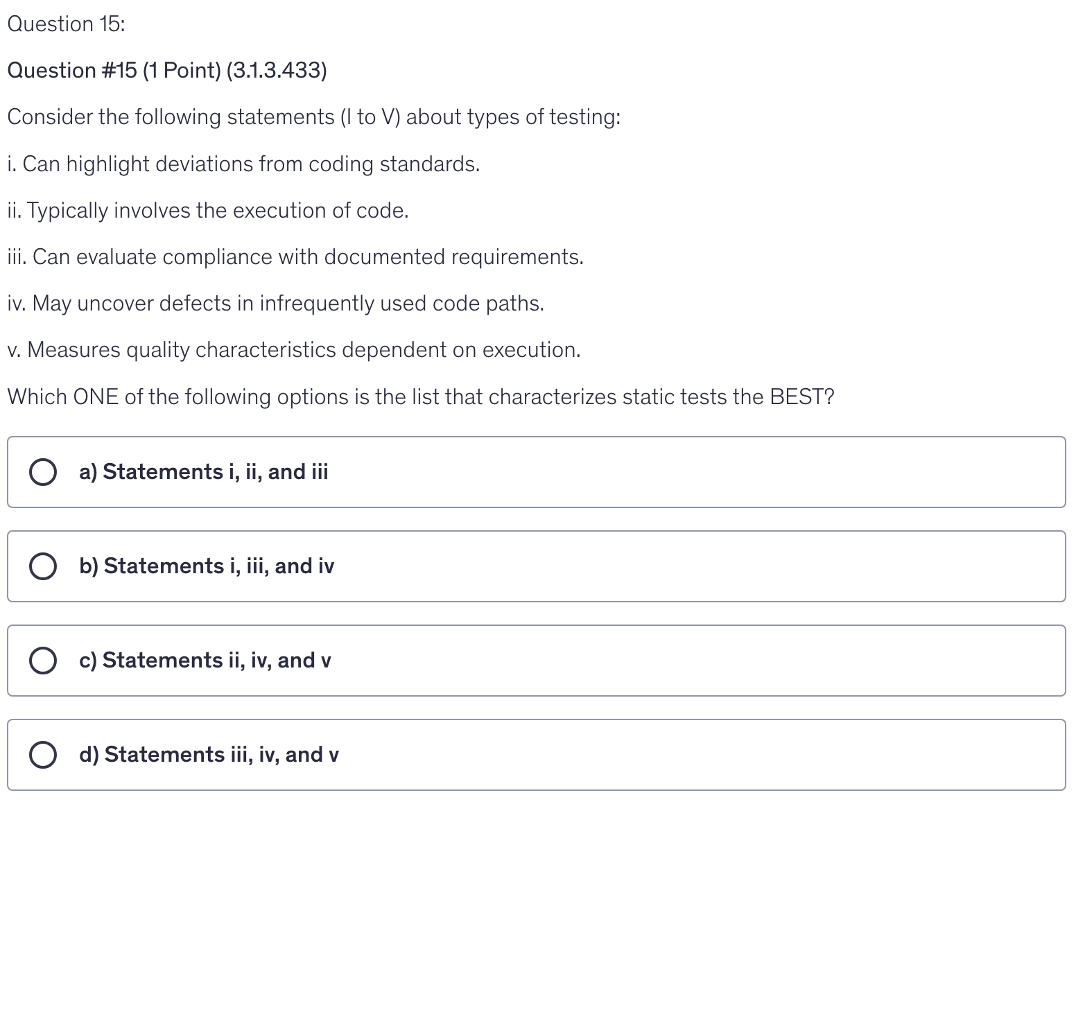 <p>Consider the following statements (I to V) about types of testing:</p><p>i. Can highlight deviations from coding standards.</p><p>ii. Typically involves the execution of code.</p><p>iii. Can evaluate compliance with documented requirements.</p><p>iv. May uncover defects in infrequently used code paths.</p><p>v. Measures quality characteristics dependent on execution.</p><p>Which ONE of the following options is the list that characterizes static tests the BEST?</p>