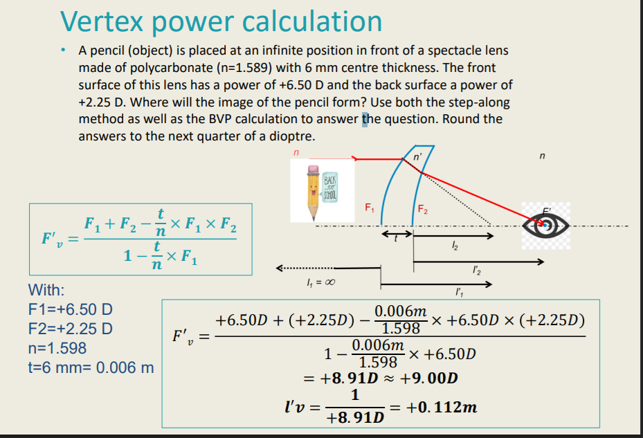 <p>Step- Along Method vs Vertex Power Calculation on Thick Lens</p><p>A pencil (object) is placed at an infinite position in front of a spectacle lens made of <u>polycarbonate (n=1.589)</u> with <u>6 mm centre thickness</u>. The front surface of this lens has a power of <u>+6.50 D</u> and the back surface a power of <u>+2.25 D</u>. Where will the image of the pencil form? Use both the step-along method as well as the BVP calculation to answer the question. Round the answers to the next quarter of a dioptre. </p>