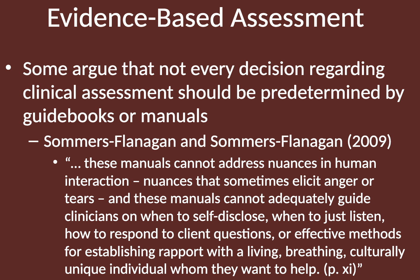 <p>That not every decision in clinical assessment should be predetermined by guidebooks or manuals. They point out that these manuals cannot address the nuances of human interaction, such as emotions like anger or tears, or guide clinicians on when to self-disclose, when to listen, or how to establish rapport with a culturally unique individual.</p>