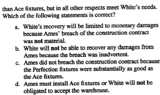 <p>Ames Construction Co. contracted to build a warehouse for White Corp. The construction specifications required Ames to use Ace lighting fixtures. Inadvertently, Ames installed Perfection lighting fixtures which are of slightly lesser quality…</p>