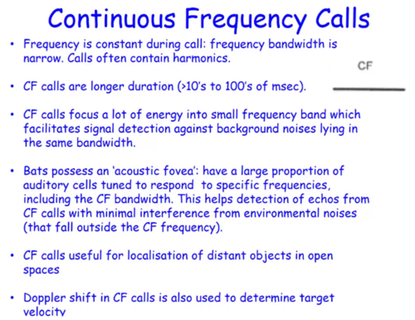 <p>Longer duration (10-100ms) at a constant frequency bandwidth. <br><br>-contain a larger amount of energy within a small bandwidth which allows for much better signal detection against background noise<br><br>-bats contain an 'acoustic fovea' - i.e. a large proportion of their auditory cells are tuned to a small range of frequencies including their CF frequency <br><br>CF calls are useful for detection of far away objects in open spaces<br><br>Bats may also use doppler shift to determine target velocity with CF calls</p>