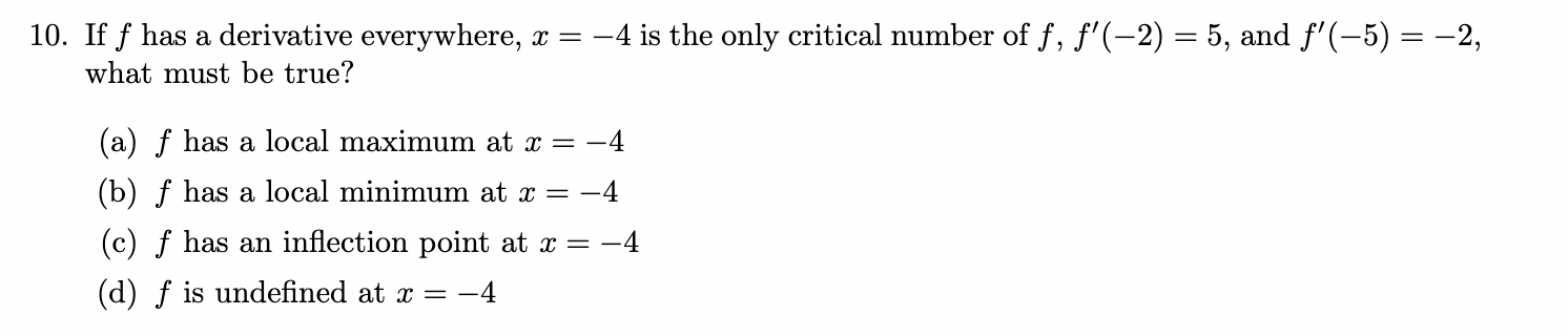 <p><span>If f has a derivative everywhere, x = −4 is the only critical number of f , f ′(−2) = 5, and f ′(−5) = −2,</span><br><span>what must be true?</span><br><span>(a) f has a local maximum at x = −4</span><br><span>(b) f has a local minimum at x = −4</span><br><span>(c) f has an inflection point at x = −4</span><br><span>(d) f is undefined at x = −4</span></p>