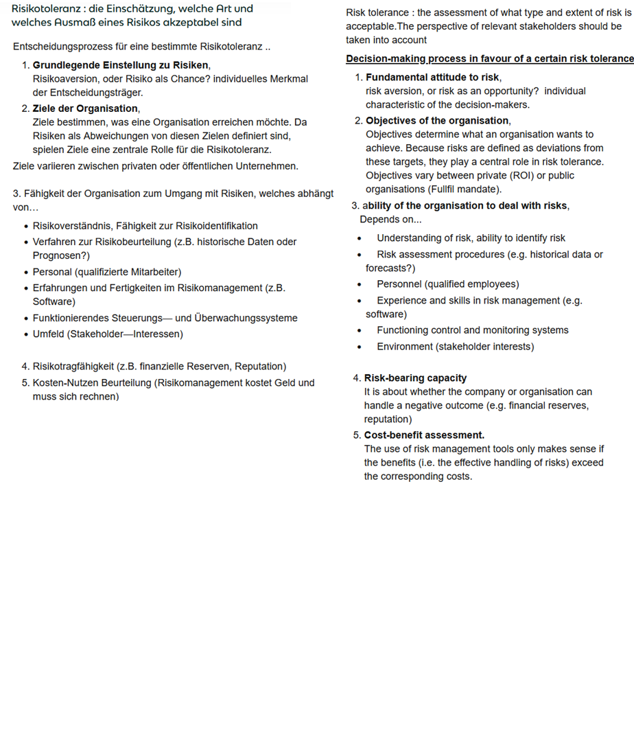 <p>Risk tolerance is based on an assessment of what type and extent of risk is acceptable. The views of relevant stakeholders should be taken into account.</p><p><strong><u>Decision-making process in favour of a certain risk tolerance:</u></strong></p><ol><li><p><strong>Risk Appetite / attitude towards risk</strong><br>risk aversion, or risk as an opportunity? individual characteristic of the decision-makers.</p></li><li><p><strong>Objectives of the organisation</strong>, <br>Objectives determine what an organisation wants to achieve. Because risks are defined as deviations from these objectives, they play a central role in risk tolerance. Objectives vary between private (ROI) or public organisations (Fullfil mandate).</p></li></ol><p>3. a<strong>bility of the organisation to deal with risks</strong>, <br>Depends on...</p><ul><li><p>Understanding of risk, ability to identify risk</p></li><li><p>Risk assessment procedures (e.g. historical data or forecasts?)</p></li><li><p>Personnel (qualified employees)</p></li><li><p>Experience and skills in risk management (e.g. software)</p></li><li><p>Functioning control and monitoring systems</p></li><li><p>Environment (stakeholder interests)</p></li></ul><ol start="4"><li><p><strong> capacity to absorb risk</strong><br>Is the company or organisation able to handle negative outcomes (e.g. financial reserves, reputation)</p></li><li><p><strong>Cost-benefit assessment.</strong><br>The use of risk management tools only makes sense if the benefits (i.e. the effective handling of risks) exceed the corresponding costs.</p></li></ol><p></p>