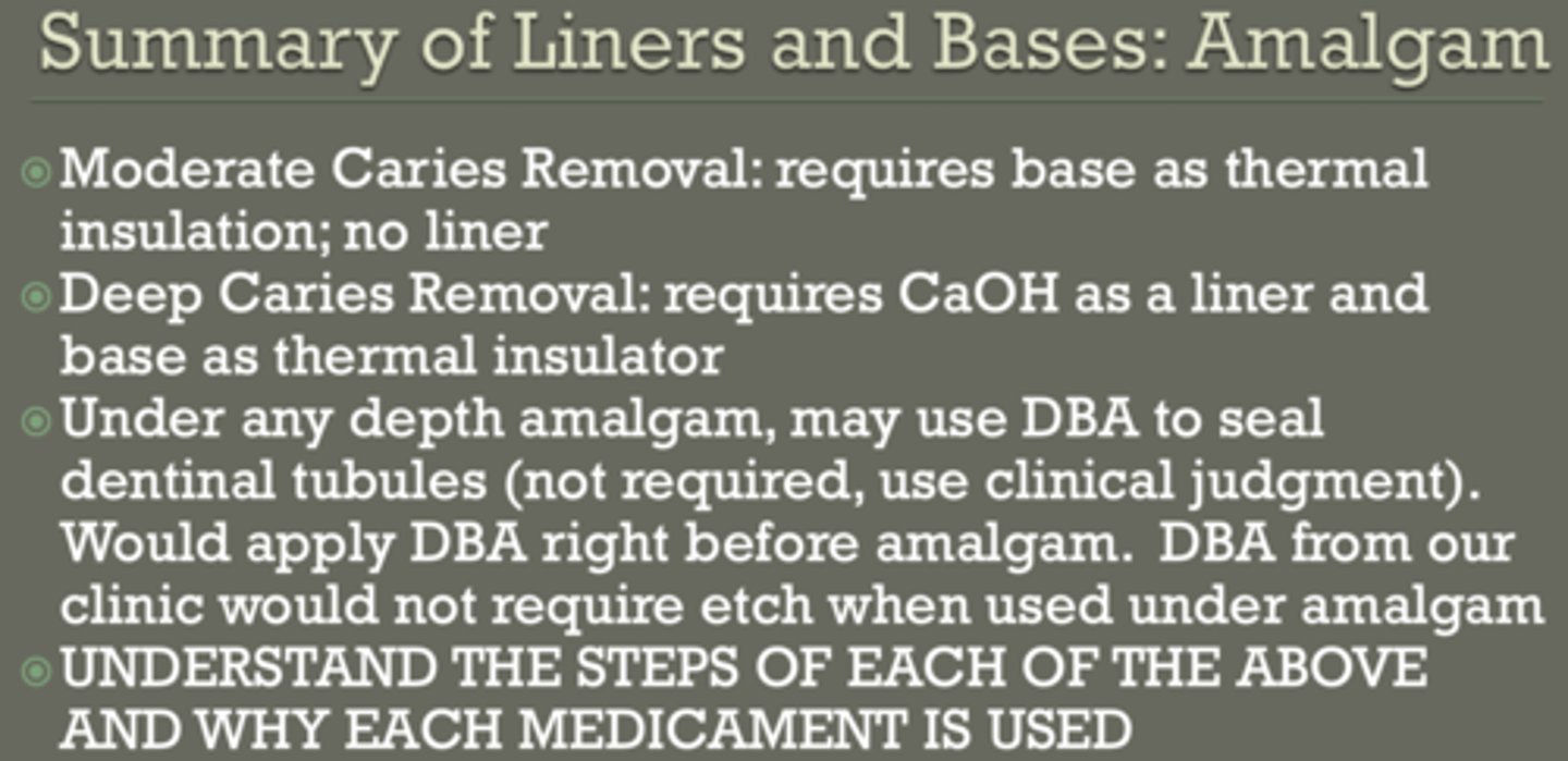 <p>moderate caries removal:</p><p>- base as thermal insulation</p><p>- no liner</p><p>deep caries removal:</p><p>- CaOH liner</p><p>- base as thermal insulator</p><p>any depth prep... can use DBA to seal dentinal tubules</p><p>(not required, but would apply DBA right before amalgam)</p>